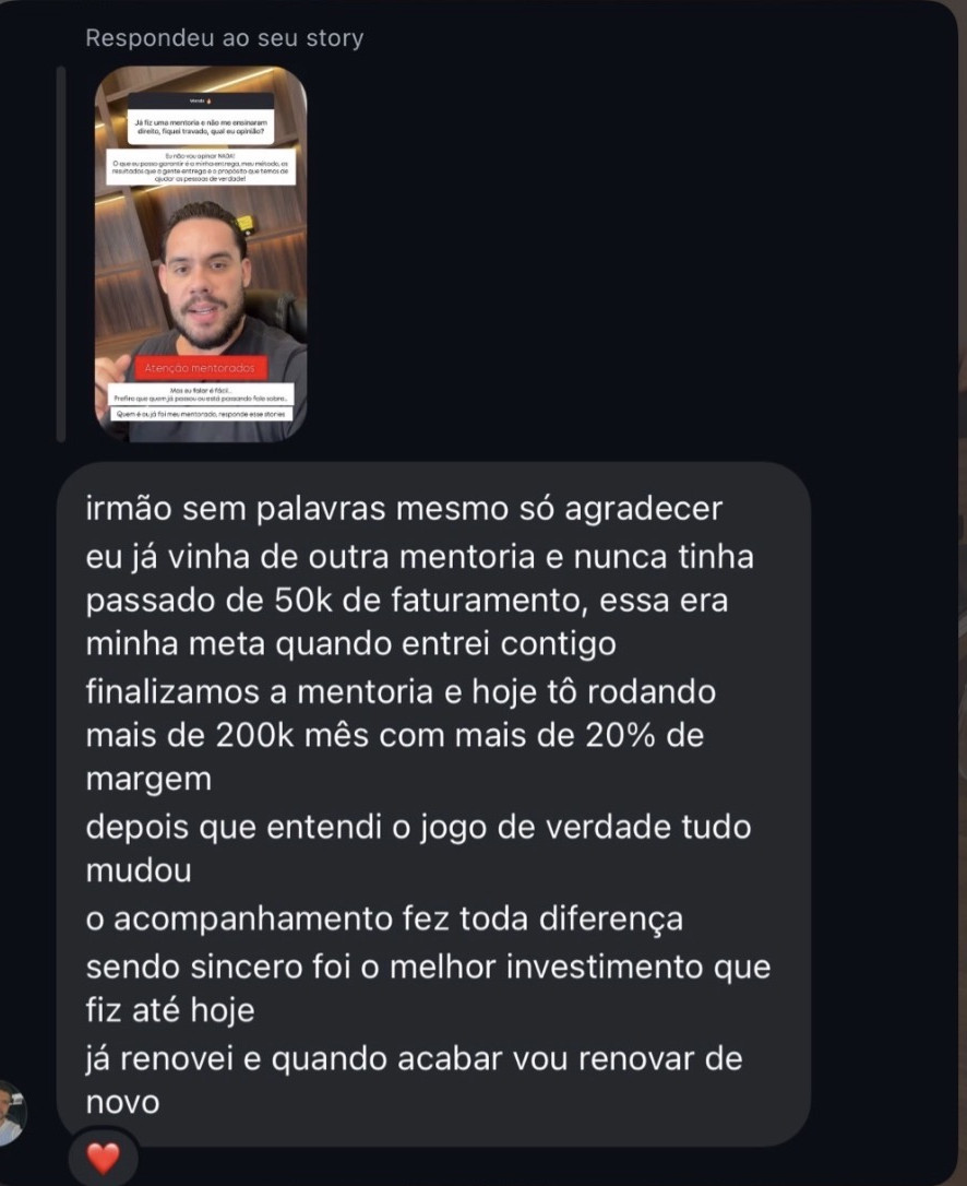 Resposta ao story, no direct: “irmão, sem palavras mesmo, só agradecer. Eu já vinha de outra mentoria e nunca tinha passado de 50k de faturamento, essa era minha meta quando entrei contigo. Finalizamos a mentoria e hoje tô rodando mais de 200k mês com mais de 20% de margem. Depois que entendi o jogo de verdade tudo mudou, o acompanhamento fez toda diferença. Sendo sincero, foi o melhor investimento que fiz até hoje; já renovei e quando acabar vou renovar de novo”.