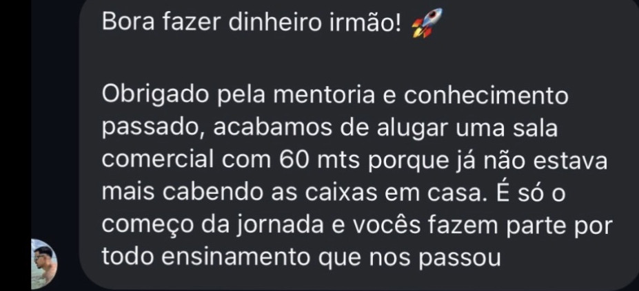 Mensagem recebida: “bora fazer dinheiro, irmão! Obrigado pela mentoria e conhecimento passado, acabamos de alugar uma sala comercial com 60 metros porque já não estava mais cabendo as caixas em casa. É só o começo da jornada e vocês fazem parte, por todo ensinamento que nos passou”.